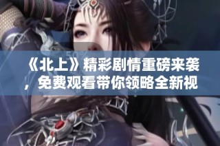 《北上》精彩剧情重磅来袭，免费观看带你领略全新视听盛宴