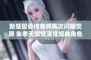 新楚留香传奇将再次闪耀荧屏 朱孝天倾情演绎经典角色
