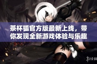 茶杯狐官方版最新上线，带你发现全新游戏体验与乐趣