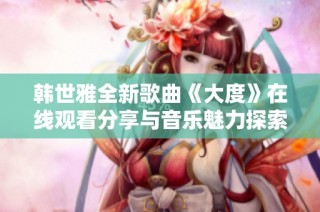 韩世雅全新歌曲《大度》在线观看分享与音乐魅力探索