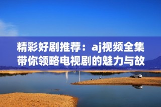 精彩好剧推荐：aj视频全集带你领略电视剧的魅力与故事精华