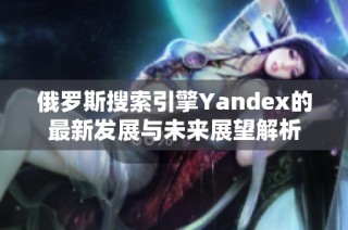 俄罗斯搜索引擎Yandex的最新发展与未来展望解析