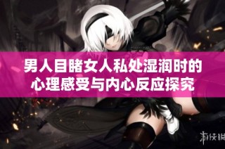 男人目睹女人私处湿润时的心理感受与内心反应探究
