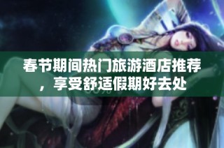 春节期间热门旅游酒店推荐，享受舒适假期好去处