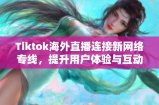 Tiktok海外直播连接新网络专线，提升用户体验与互动质量