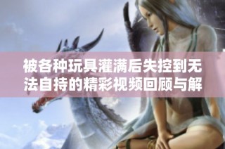 被各种玩具灌满后失控到无法自持的精彩视频回顾与解析