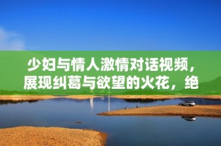 少妇与情人激情对话视频，展现纠葛与欲望的火花，绝对令人瞩目