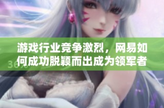 游戏行业竞争激烈，网易如何成功脱颖而出成为领军者