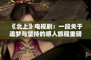 《北上》电视剧：一段关于追梦与坚持的感人旅程重磅归来