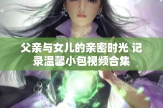 父亲与女儿的亲密时光 记录温馨小包视频合集