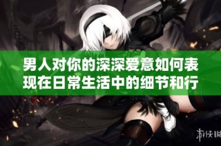 男人对你的深深爱意如何表现在日常生活中的细节和行动里