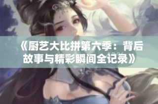 《厨艺大比拼第六季：背后故事与精彩瞬间全记录》
