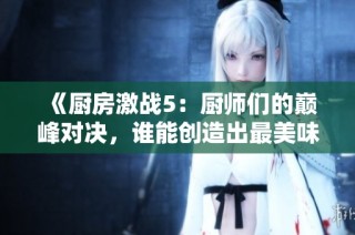 《厨房激战5：厨师们的巅峰对决，谁能创造出最美味的料理》