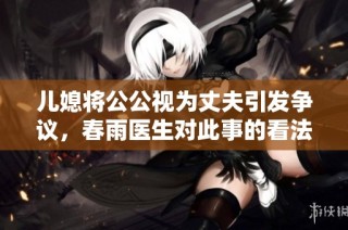 儿媳将公公视为丈夫引发争议，春雨医生对此事的看法引关注