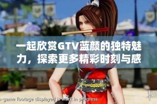 一起欣赏GTV蓝颜的独特魅力，探索更多精彩时刻与感动故事