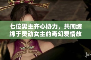 七位男主齐心协力，共同缠绵于灵动女主的奇幻爱情故事