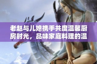 老赵与儿媳携手共度温馨厨房时光，品味家庭料理的温暖瞬间