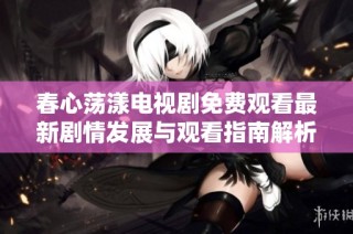 春心荡漾电视剧免费观看最新剧情发展与观看指南解析