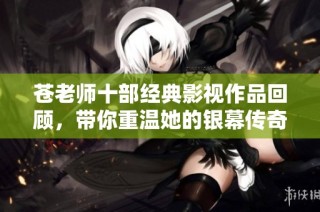 苍老师十部经典影视作品回顾，带你重温她的银幕传奇与魅力瞬间