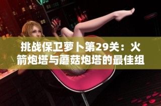 挑战保卫萝卜第29关：火箭炮塔与蘑菇炮塔的最佳组合策略分析