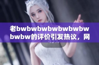 老bwbwbwbwbwbwbwbwbw的评价引发热议，网友纷纷分享独到见解和感受