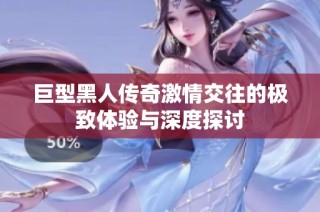 巨型黑人传奇激情交往的极致体验与深度探讨
