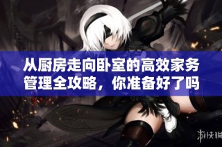 从厨房走向卧室的高效家务管理全攻略，你准备好了吗