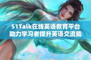 51Talk在线英语教育平台助力学习者提升英语交流能力与自信心