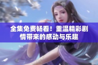 全集免费畅看！重温精彩剧情带来的感动与乐趣