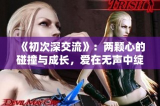《初次深交流》：两颗心的碰撞与成长，爱在无声中绽放的故事