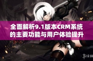 全面解析9.1版本CRM系统的主要功能与用户体验提升方案