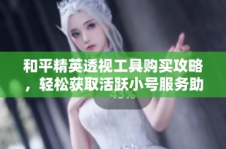 和平精英透视工具购买攻略，轻松获取活跃小号服务助手