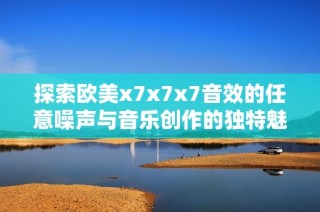 探索欧美x7x7x7音效的任意噪声与音乐创作的独特魅力