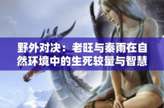 野外对决：老旺与秦雨在自然环境中的生死较量与智慧应对