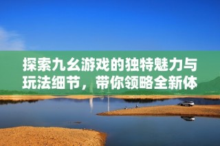 探索九幺游戏的独特魅力与玩法细节，带你领略全新体验