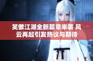 笑傲江湖全新篇章来袭 风云再起引发热议与期待