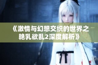 《激情与幻想交织的世界之艳乳欲乱2深度解析》