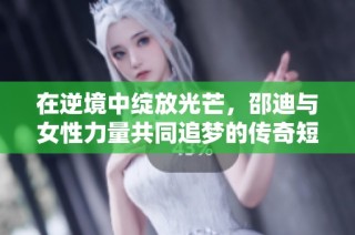 在逆境中绽放光芒，邵迪与女性力量共同追梦的传奇短剧