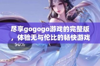 尽享gogogo游戏的完整版，体验无与伦比的畅快游戏时光与精彩内容