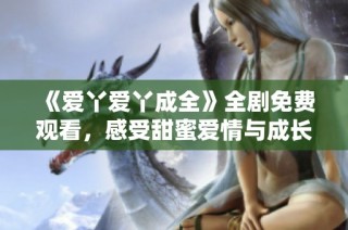 《爱丫爱丫成全》全剧免费观看，感受甜蜜爱情与成长故事的唯美呈现