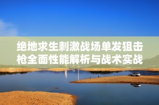 绝地求生刺激战场单发狙击枪全面性能解析与战术实战运用建议