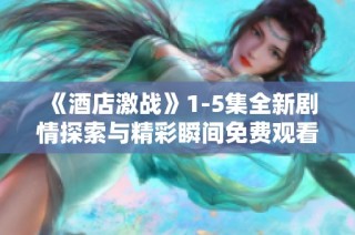 《酒店激战》1-5集全新剧情探索与精彩瞬间免费观看体验