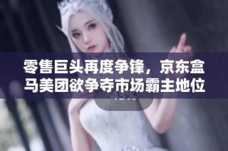 零售巨头再度争锋，京东盒马美团欲争夺市场霸主地位