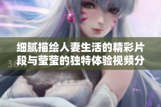 细腻描绘人妻生活的精彩片段与莹莹的独特体验视频分享