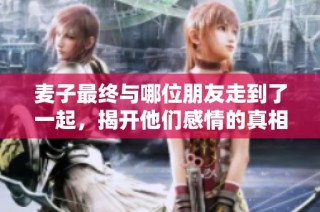 麦子最终与哪位朋友走到了一起，揭开他们感情的真相与转折点