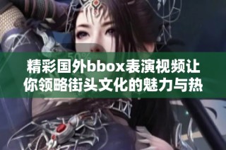精彩国外bbox表演视频让你领略街头文化的魅力与热情
