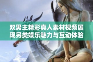 双男主精彩真人素材视频展现另类娱乐魅力与互动体验