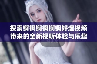 探索锕锕锕锕锕锕好湿视频带来的全新视听体验与乐趣