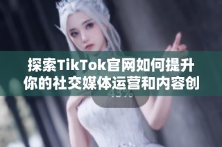 探索TikTok官网如何提升你的社交媒体运营和内容创作技巧