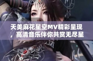 天美麻花星空MV精彩呈现，高清音乐伴你共赏无尽星空